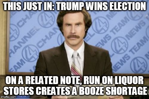 Ron Burgundy Meme | THIS JUST IN: TRUMP WINS ELECTION; ON A RELATED NOTE, RUN ON LIQUOR STORES CREATES A BOOZE SHORTAGE | image tagged in memes,ron burgundy | made w/ Imgflip meme maker