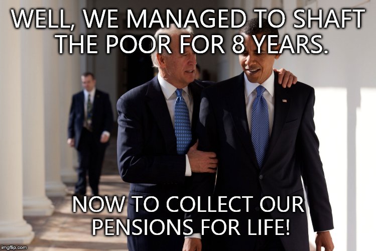 Obama Biden | WELL, WE MANAGED TO SHAFT THE POOR FOR 8 YEARS. NOW TO COLLECT OUR PENSIONS FOR LIFE! | image tagged in obama biden | made w/ Imgflip meme maker
