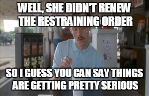 So I Guess You Can Say Things Are Getting Pretty Serious Meme | WELL, SHE DIDN'T RENEW THE RESTRAINING ORDER; SO I GUESS YOU CAN SAY THINGS ARE GETTING PRETTY SERIOUS | image tagged in memes,so i guess you can say things are getting pretty serious | made w/ Imgflip meme maker