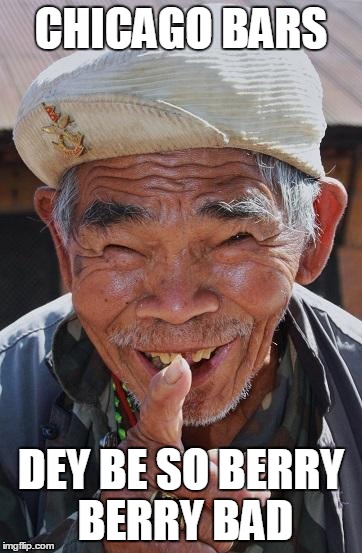 Funny old Chinese man 1 | CHICAGO BARS; DEY BE SO BERRY BERRY BAD | image tagged in funny old chinese man 1 | made w/ Imgflip meme maker