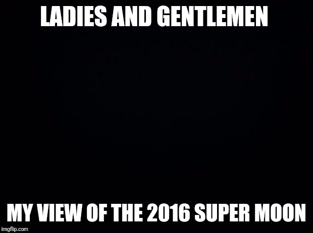 Black background | LADIES AND GENTLEMEN; MY VIEW OF THE 2016 SUPER MOON | image tagged in black background | made w/ Imgflip meme maker