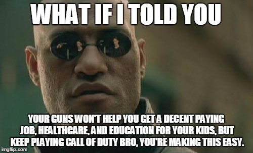 wake up call | WHAT IF I TOLD YOU; YOUR GUNS WON'T HELP YOU GET A DECENT PAYING JOB, HEALTHCARE, AND EDUCATION FOR YOUR KIDS, BUT KEEP PLAYING CALL OF DUTY BRO, YOU'RE MAKING THIS EASY. | image tagged in memes,gun nuts,sheeple,republicans,donald trump,election 2016 | made w/ Imgflip meme maker
