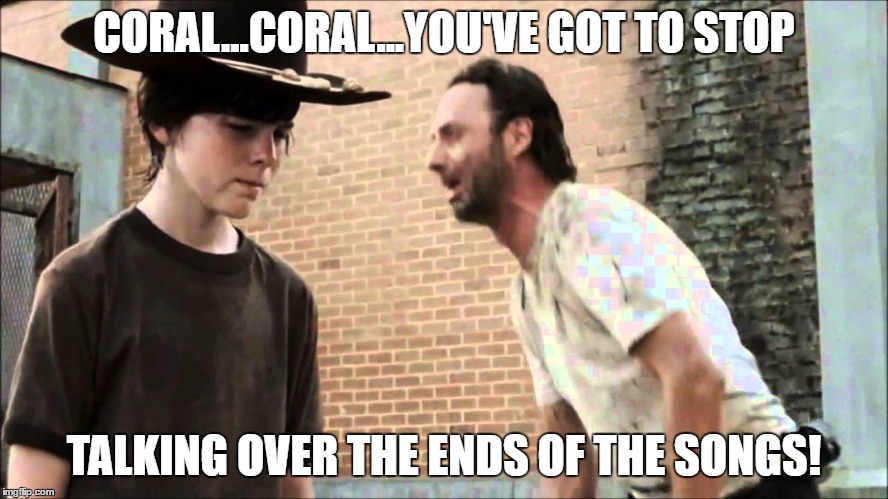 CORAL...CORAL...YOU'VE GOT TO STOP TALKING OVER THE ENDS OF THE SONGS! | made w/ Imgflip meme maker
