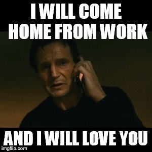 Liam Neeson Taken | I WILL COME HOME FROM WORK; AND I WILL LOVE YOU | image tagged in memes,liam neeson taken | made w/ Imgflip meme maker