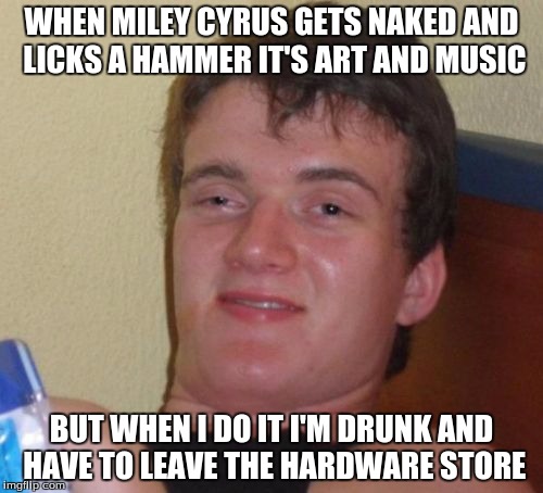 10 Guy | WHEN MILEY CYRUS GETS NAKED AND LICKS A HAMMER IT'S ART AND MUSIC; BUT WHEN I DO IT I'M DRUNK AND HAVE TO LEAVE THE HARDWARE STORE | image tagged in memes,10 guy | made w/ Imgflip meme maker