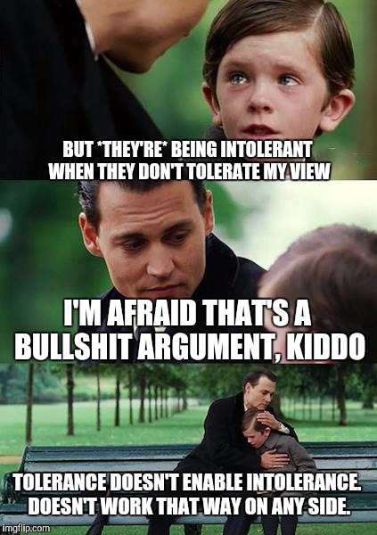Finding Neverland | BUT *THEY'RE* BEING INTOLERANT WHEN THEY DON'T TOLERATE MY VIEW; I'M AFRAID THAT'S A BULLSHIT ARGUMENT, KIDDO; TOLERANCE DOESN'T ENABLE INTOLERANCE. DOESN'T WORK THAT WAY ON ANY SIDE. | image tagged in memes,finding neverland | made w/ Imgflip meme maker