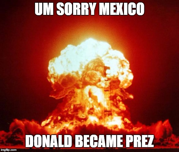 Nuke | UM SORRY MEXICO; DONALD BECAME PREZ | image tagged in nuke | made w/ Imgflip meme maker