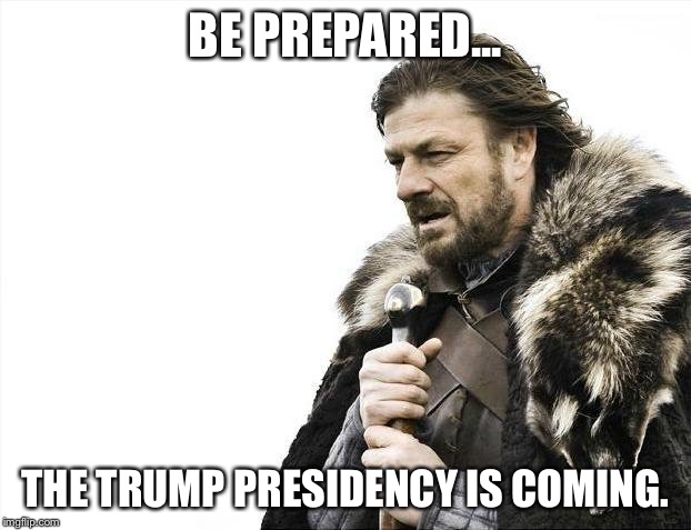 Brace Yourselves X is Coming | BE PREPARED... THE TRUMP PRESIDENCY IS COMING. | image tagged in memes,brace yourselves x is coming | made w/ Imgflip meme maker