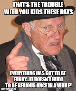 Back In My Day Meme | THAT'S THE TROUBLE WITH YOU KIDS THESE DAYS EVERYTHING HAS GOT TO BE FUNNY...IT DOESN'T HURT TO BE SERIOUS ONCE IN A WHILE! | image tagged in memes,back in my day | made w/ Imgflip meme maker