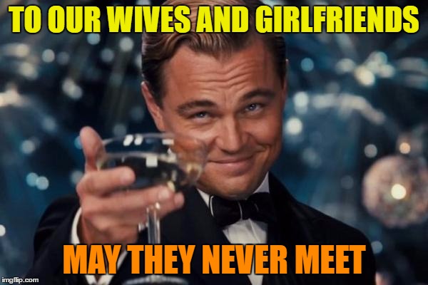 Leonardo Dicaprio Cheers Meme | TO OUR WIVES AND GIRLFRIENDS; MAY THEY NEVER MEET | image tagged in memes,leonardo dicaprio cheers | made w/ Imgflip meme maker