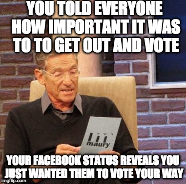 Not going to lie....I'm glad a lot of people you didn't like Trump, just didn't vote. | YOU TOLD EVERYONE HOW IMPORTANT IT WAS TO TO GET OUT AND VOTE; YOUR FACEBOOK STATUS REVEALS YOU JUST WANTED THEM TO VOTE YOUR WAY | image tagged in memes,maury lie detector,vote,donald trump,hillary clinton,bacon | made w/ Imgflip meme maker