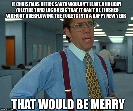 That Would Be Merry  | IF CHRISTMAS OFFICE SANTA WOULDN'T LEAVE A HOLIDAY YULETIDE TURD LOG SO BIG THAT IT CAN'T BE FLUSHED WITHOUT OVERFLOWING THE TOILETS INTO A HAPPY NEW YEAR; THAT WOULD BE MERRY | image tagged in memes,that would be great,christmas,santa clause | made w/ Imgflip meme maker