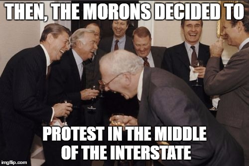 Laughing Men In Suits Meme | THEN, THE MORONS DECIDED TO; PROTEST IN THE MIDDLE OF THE INTERSTATE | image tagged in memes,laughing men in suits | made w/ Imgflip meme maker
