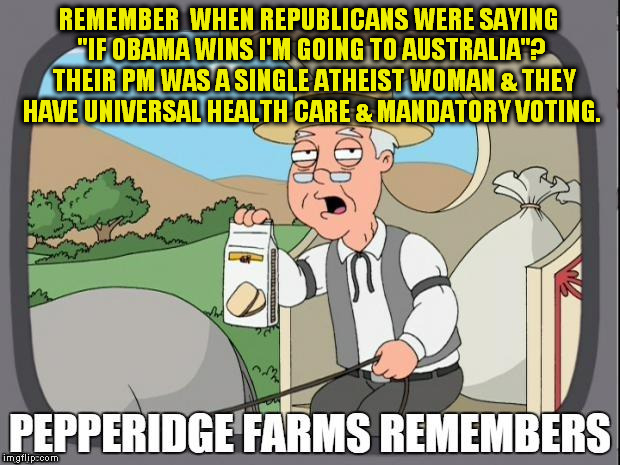 PEPPERIDGE FARMS REMEMBERS | REMEMBER  WHEN REPUBLICANS WERE SAYING "IF OBAMA WINS I'M GOING TO AUSTRALIA"?  THEIR PM WAS A SINGLE ATHEIST WOMAN & THEY HAVE UNIVERSAL HEALTH CARE & MANDATORY VOTING. | image tagged in pepperidge farms remembers,obama,republicans,elections,voters,losers | made w/ Imgflip meme maker