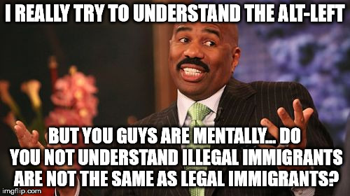 Steve Harvey Meme | I REALLY TRY TO UNDERSTAND THE ALT-LEFT BUT YOU GUYS ARE MENTALLY... DO YOU NOT UNDERSTAND ILLEGAL IMMIGRANTS ARE NOT THE SAME AS LEGAL IMMI | image tagged in memes,steve harvey | made w/ Imgflip meme maker