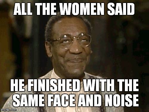 bill cosby | ALL THE WOMEN SAID; HE FINISHED WITH THE SAME FACE AND NOISE | image tagged in bill cosby | made w/ Imgflip meme maker
