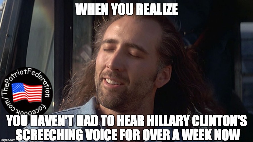 Nicolas Cage Feeling You Get | WHEN YOU REALIZE; YOU HAVEN'T HAD TO HEAR HILLARY CLINTON'S SCREECHING VOICE FOR OVER A WEEK NOW | image tagged in nicolas cage feeling you get | made w/ Imgflip meme maker