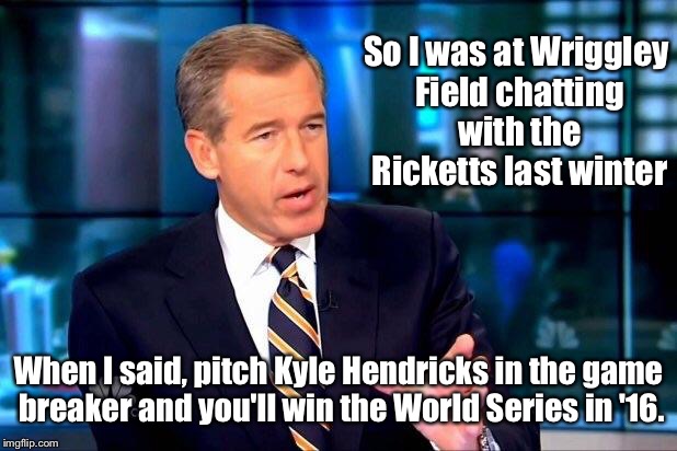 When the Ricketts family begged for my advice | So I was at Wriggley Field chatting with the Ricketts last winter; When I said, pitch Kyle Hendricks in the game breaker and you'll win the World Series in '16. | image tagged in memes,brian williams was there 2,cubs,world series,game 7,hendricks pitching | made w/ Imgflip meme maker