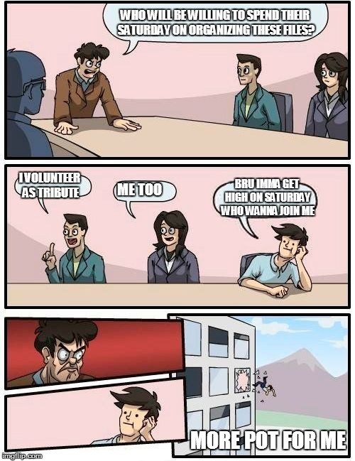 Boardroom Meeting Suggestion | WHO WILL BE WILLING TO SPEND THEIR SATURDAY ON ORGANIZING THESE FILES? I VOLUNTEER AS TRIBUTE; BRU IMMA GET HIGH ON SATURDAY WHO WANNA JOIN ME; ME TOO; MORE POT FOR ME | image tagged in memes,boardroom meeting suggestion | made w/ Imgflip meme maker