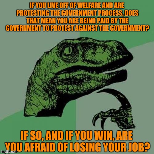 Philosoraptor | IF YOU LIVE OFF OF WELFARE AND ARE PROTESTING THE GOVERNMENT PROCESS, DOES THAT MEAN YOU ARE BEING PAID BY THE GOVERNMENT TO PROTEST AGAINST THE GOVERNMENT? IF SO, AND IF YOU WIN, ARE YOU AFRAID OF LOSING YOUR JOB? | image tagged in memes,philosoraptor | made w/ Imgflip meme maker