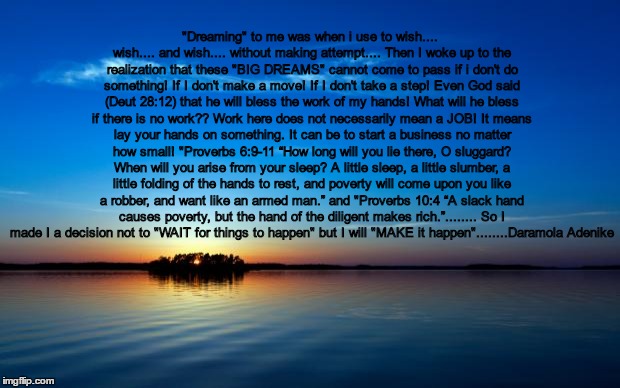 Inspirational Quote | "Dreaming" to me was when i use to wish.... wish.... and wish.... without making attempt.... Then I woke up to the realization that these "BIG DREAMS" cannot come to pass if i don't do something! If I don't make a move! If I don't take a step! Even God said (Deut 28:12) that he will bless the work of my hands! What will he bless if there is no work?? Work here does not necessarily mean a JOB! It means lay your hands on something. It can be to start a business no matter how small! "Proverbs 6:9-11 “How long will you lie there, O sluggard? When will you arise from your sleep? A little sleep, a little slumber, a little folding of the hands to rest, and poverty will come upon you like a robber, and want like an armed man.” and "Proverbs 10:4 “A slack hand causes poverty, but the hand of the diligent makes rich.”........ So I made I a decision not to "WAIT for things to happen" but I will "MAKE it happen"........Daramola Adenike | image tagged in inspirational quote | made w/ Imgflip meme maker