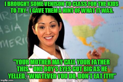 In honor of dear season... | I BROUGHT SOME VENISON TO CLASS FOR THE KIDS TO TRY.  I GAVE THEM A HINT OF WHAT IT WAS. "YOUR MOTHER MAY CALL YOUR FATHER THIS." ONE BOY'S EYES GOT BIG AS HE YELLED, "WHATEVER YOU DO, DON'T EAT IT!!!" | image tagged in memes,unhelpful high school teacher,dear,funny memes | made w/ Imgflip meme maker