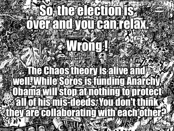 Chaos Theory | So, the election is over and you can relax. Wrong ! The Chaos theory is alive and well. While Soros is funding Anarchy, Obama will stop at nothing to protect all of his mis-deeds. You don't think they are collaborating with each other? | image tagged in chaos,conspiracy theory,election 2016,obama,george soros | made w/ Imgflip meme maker