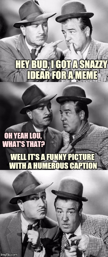 Abbott and Costello crackin' wize | HEY BUD, I GOT A SNAZZY IDEAR FOR A MEME; OH YEAH LOU, WHAT'S THAT? WELL IT'S A FUNNY PICTURE WITH A HUMEROUS CAPTION | image tagged in abbott and costello crackin' wize,sewmyeyesshut,funny memes | made w/ Imgflip meme maker