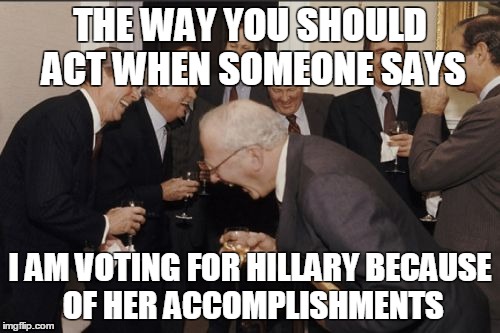 Laughing Men In Suits | THE WAY YOU SHOULD ACT WHEN SOMEONE SAYS; I AM VOTING FOR HILLARY BECAUSE OF HER ACCOMPLISHMENTS | image tagged in memes,laughing men in suits | made w/ Imgflip meme maker