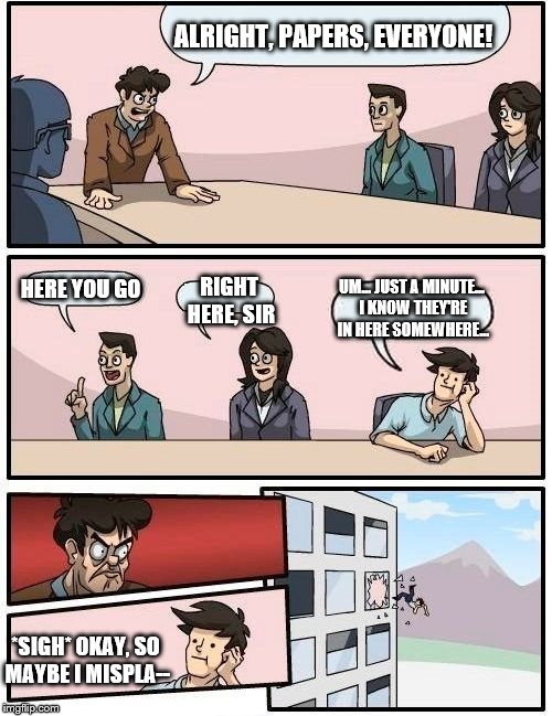 Boardroom Meeting Suggestion Meme | ALRIGHT, PAPERS, EVERYONE! HERE YOU GO RIGHT HERE, SIR UM... JUST A MINUTE... I KNOW THEY'RE IN HERE SOMEWHERE... *SIGH* OKAY, SO MAYBE I MI | image tagged in memes,boardroom meeting suggestion | made w/ Imgflip meme maker