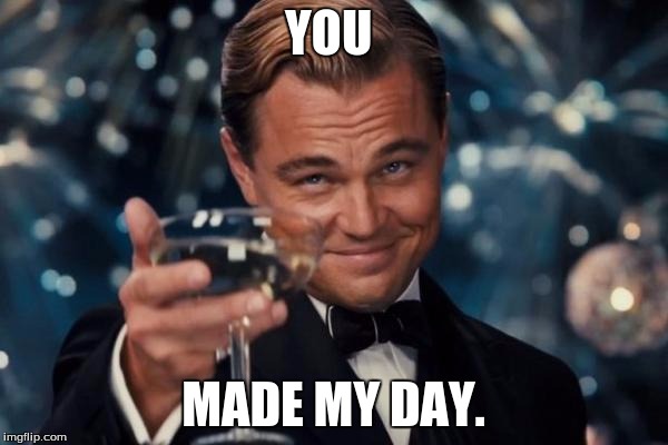 Leonardo Dicaprio Cheers Meme | YOU MADE MY DAY. | image tagged in memes,leonardo dicaprio cheers | made w/ Imgflip meme maker