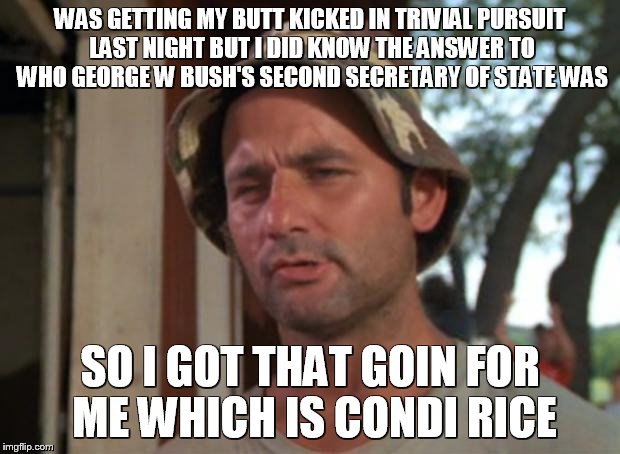 I'm really good at music trivia | WAS GETTING MY BUTT KICKED IN TRIVIAL PURSUIT LAST NIGHT BUT I DID KNOW THE ANSWER TO WHO GEORGE W BUSH'S SECOND SECRETARY OF STATE WAS; SO I GOT THAT GOIN FOR ME WHICH IS CONDI RICE | image tagged in memes,so i got that goin for me which is nice | made w/ Imgflip meme maker