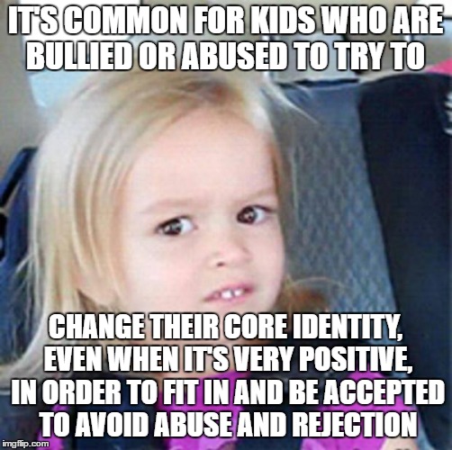 Confused Little Girl | IT'S COMMON FOR KIDS WHO ARE BULLIED OR ABUSED TO TRY TO; CHANGE THEIR CORE IDENTITY, EVEN WHEN IT'S VERY POSITIVE, IN ORDER TO FIT IN AND BE ACCEPTED TO AVOID ABUSE AND REJECTION | image tagged in confused little girl | made w/ Imgflip meme maker