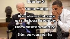Obama and Biden | Biden: hey O! Obama: what joe; Biden: who was that orange guy at the house the other day; Obama: the new president joe; Biden: yea yours not mine | image tagged in obama and biden | made w/ Imgflip meme maker
