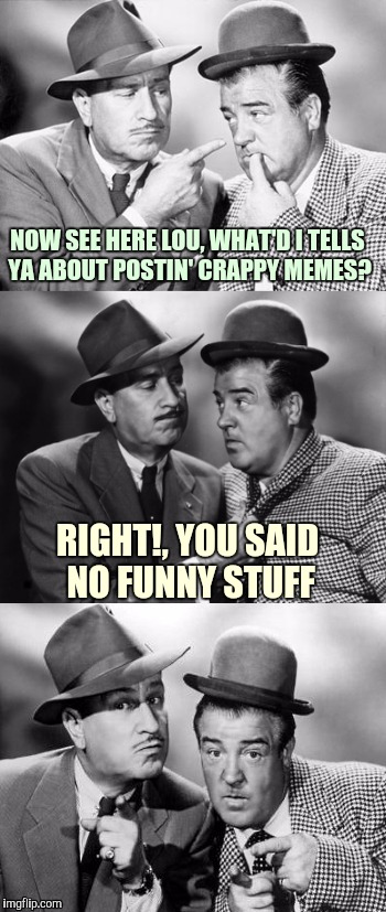 Abbott and Costello crackin' wize | NOW SEE HERE LOU, WHAT'D I TELLS YA ABOUT POSTIN' CRAPPY MEMES? RIGHT!, YOU SAID NO FUNNY STUFF | image tagged in abbott and costello crackin' wize,sewmyeyesshut,funny memes,memes | made w/ Imgflip meme maker