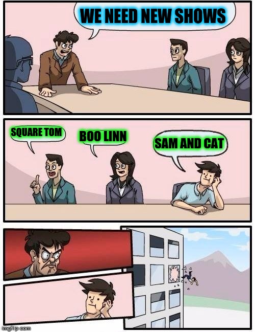 Boardroom Meeting Suggestion Meme | WE NEED NEW SHOWS; SQUARE TOM; BOO LINN; SAM AND CAT | image tagged in memes,boardroom meeting suggestion | made w/ Imgflip meme maker