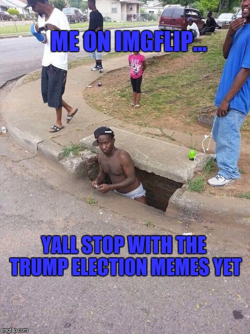 Sewer | ME ON IMGFLIP... YALL STOP WITH THE TRUMP ELECTION MEMES YET | image tagged in sewer | made w/ Imgflip meme maker