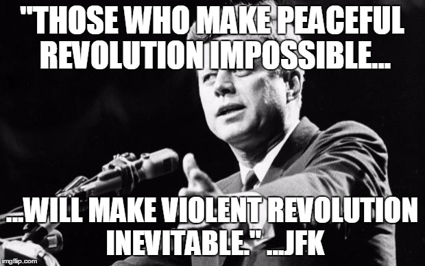 JFK | "THOSE WHO MAKE PEACEFUL REVOLUTION IMPOSSIBLE... ...WILL MAKE VIOLENT REVOLUTION INEVITABLE."
...JFK | image tagged in jfk | made w/ Imgflip meme maker