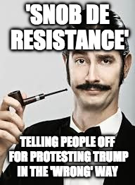 Snob | 'SNOB DE RESISTANCE'; TELLING PEOPLE OFF FOR PROTESTING TRUMP IN THE 'WRONG' WAY | image tagged in snob | made w/ Imgflip meme maker