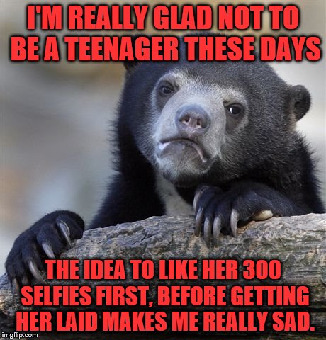 Confession Bear | I'M REALLY GLAD NOT TO BE A TEENAGER THESE DAYS; THE IDEA TO LIKE HER 300 SELFIES FIRST, BEFORE GETTING HER LAID MAKES ME REALLY SAD. | image tagged in memes,confession bear | made w/ Imgflip meme maker