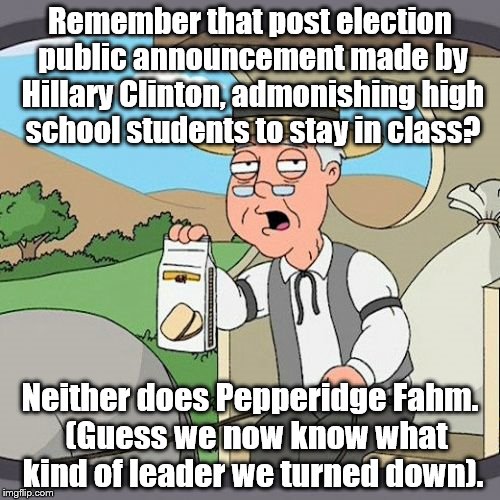 The Silence from Hillary is deafening. | Remember that post election public announcement made by Hillary Clinton, admonishing high school students to stay in class? Neither does Pepperidge Fahm.  (Guess we now know what kind of leader we turned down). | image tagged in memes,pepperidge farm remembers | made w/ Imgflip meme maker