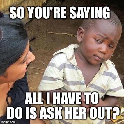Third World Skeptical Kid Meme | SO YOU'RE SAYING; ALL I HAVE TO DO IS ASK HER OUT? | image tagged in memes,third world skeptical kid | made w/ Imgflip meme maker