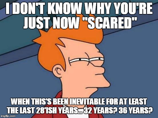 Futurama Fry Meme | I DON'T KNOW WHY YOU'RE JUST NOW "SCARED" WHEN THIS'S BEEN INEVITABLE FOR AT LEAST THE LAST 28'ISH YEARS... 32 YEARS? 36 YEARS? | image tagged in memes,futurama fry | made w/ Imgflip meme maker