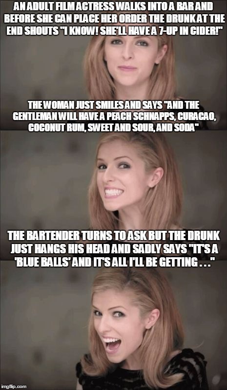 post-modern Anna #15: a real man would pick up the tab at this point | AN ADULT FILM ACTRESS WALKS INTO A BAR AND BEFORE SHE CAN PLACE HER ORDER THE DRUNK AT THE END SHOUTS "I KNOW! SHE'LL HAVE A 7-UP IN CIDER!"; THE WOMAN JUST SMILES AND SAYS "AND THE GENTLEMAN WILL HAVE A PEACH SCHNAPPS, CURACAO, COCONUT RUM, SWEET AND SOUR, AND SODA"; THE BARTENDER TURNS TO ASK BUT THE DRUNK JUST HANGS HIS HEAD AND SADLY SAYS "IT'S A 'BLUE BALLS' AND IT'S ALL I'LL BE GETTING . . ." | image tagged in memes,bad pun anna kendrick | made w/ Imgflip meme maker