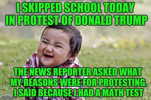 Evil Toddler | I SKIPPED SCHOOL TODAY IN PROTEST OF DONALD TRUMP; THE NEWS REPORTER ASKED WHAT MY REASONS WERE FOR PROTESTING. I SAID BECAUSE I HAD A MATH TEST | image tagged in memes,evil toddler | made w/ Imgflip meme maker