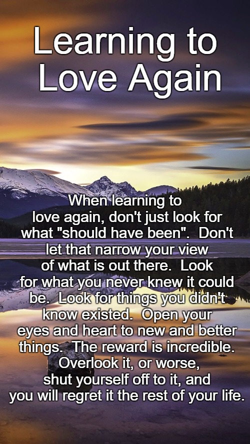 Learn to Love Again | Learning to Love Again; When learning to love again, don't just look for what "should have been".  Don't let that narrow your view of what is out there.  Look for what you never knew it could be.  Look for things you didn't know existed.  Open your eyes and heart to new and better things.  The reward is incredible.  Overlook it, or worse, shut yourself off to it, and you will regret it the rest of your life. | image tagged in mountain | made w/ Imgflip meme maker