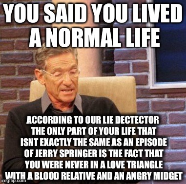 Maury Lie Detector Meme | YOU SAID YOU LIVED A NORMAL LIFE; ACCORDING TO OUR LIE DECTECTOR THE ONLY PART OF YOUR LIFE THAT ISNT EXACTLY THE SAME AS AN EPISODE OF JERRY SPRINGER IS THE FACT THAT YOU WERE NEVER IN A LOVE TRIANGLE WITH A BLOOD RELATIVE AND AN ANGRY MIDGET | image tagged in memes,maury lie detector | made w/ Imgflip meme maker