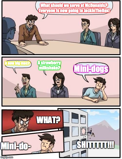 Boardroom Meeting Suggestion | What should we serve at McDonalds? Everyone is now going to JackInTheBox! A new big mac? A strawberry milkshake? Mini-dogs; WHAT? Mini-do-; SHITTTTT!!! | image tagged in memes,boardroom meeting suggestion | made w/ Imgflip meme maker