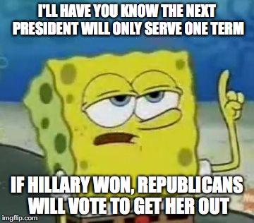 One-Term Presidency | I'LL HAVE YOU KNOW THE NEXT PRESIDENT WILL ONLY SERVE ONE TERM; IF HILLARY WON, REPUBLICANS WILL VOTE TO GET HER OUT | image tagged in memes,ill have you know spongebob,trump 2016,hillary clinton 2016 | made w/ Imgflip meme maker