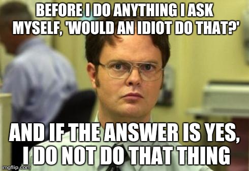 Dwight shrute | BEFORE I DO ANYTHING I ASK MYSELF, 'WOULD AN IDIOT DO THAT?'; AND IF THE ANSWER IS YES, I DO NOT DO THAT THING | image tagged in dwight shrute | made w/ Imgflip meme maker